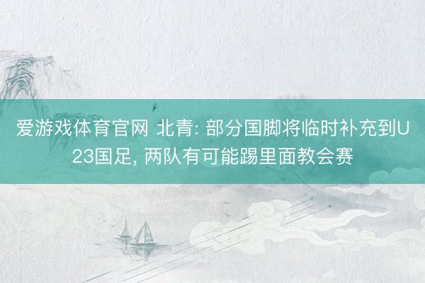 爱游戏体育官网 北青: 部分国脚将临时补充到U23国足, 两队有可能踢里面教会赛