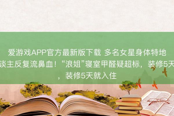 爱游戏APP官方最新版下载 多名女星身体特地,有东谈主反复流鼻血!“浪姐”寝室甲醛疑超标,装修5天就入住