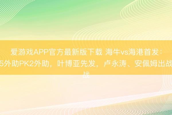 爱游戏APP官方最新版下载 海牛vs海港首发:5外助PK2外助,叶博亚先发,卢永涛、安佩姆出战