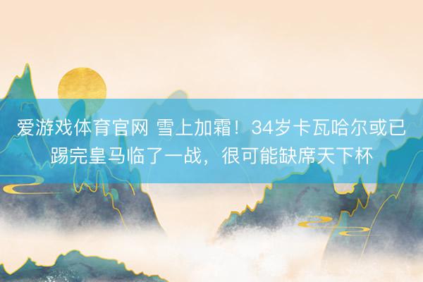 爱游戏体育官网 雪上加霜！34岁卡瓦哈尔或已踢完皇马临了一战，很可能缺席天下杯