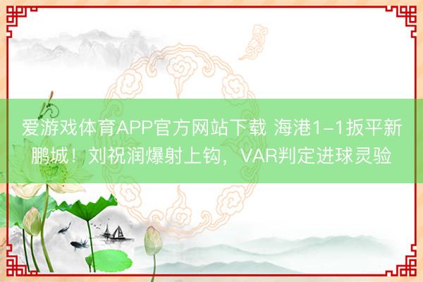 爱游戏体育APP官方网站下载 海港1-1扳平新鹏城！刘祝润爆射上钩，VAR判定进球灵验