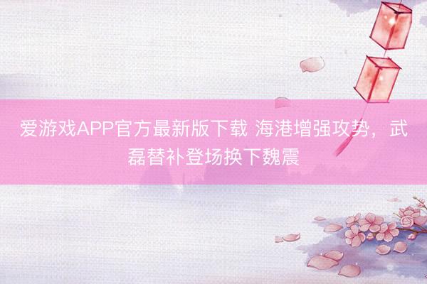 爱游戏APP官方最新版下载 海港增强攻势，武磊替补登场换下魏震
