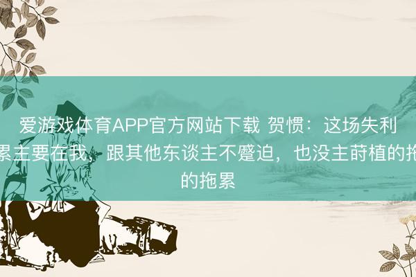 爱游戏体育APP官方网站下载 贺惯:这场失利拖累主要在我,跟其他东谈主不蹙迫,也没主莳植的拖累