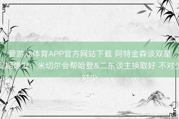 爱游戏体育APP官方网站下载 阿特金森谈双星同期爆发：米切尔会帮哈登&二东谈主换取好 不对少