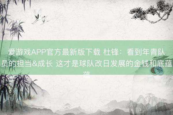 爱游戏APP官方最新版下载 杜锋：看到年青队员的担当&成长 这才是球队改日发展的金钱和底蕴