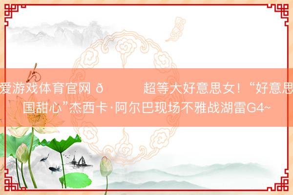 爱游戏体育官网 😍超等大好意思女！“好意思国甜心”杰西卡·阿尔巴现场不雅战湖雷G4~