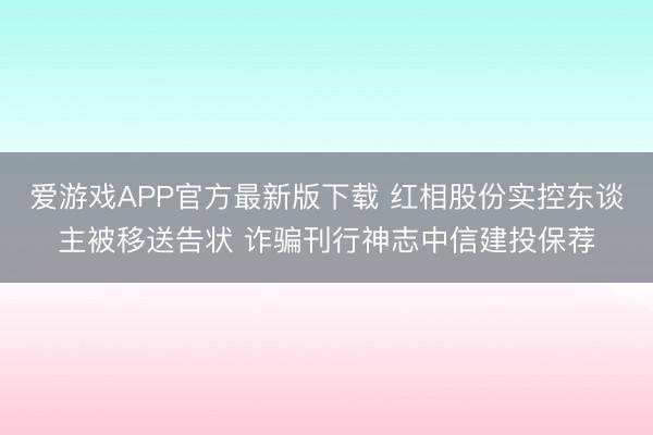爱游戏APP官方最新版下载 红相股份实控东谈主被移送告状 诈骗刊行神志中信建投保荐