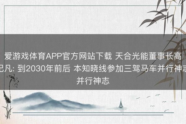 爱游戏体育APP官方网站下载 天合光能董事长高纪凡: 到2030年前后 本知晓线参加三驾马车并行神志