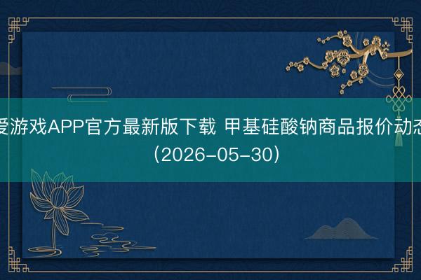 爱游戏APP官方最新版下载 甲基硅酸钠商品报价动态（2026-05-30）