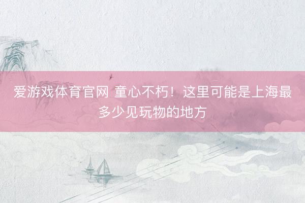 爱游戏体育官网 童心不朽！这里可能是上海最多少见玩物的地方