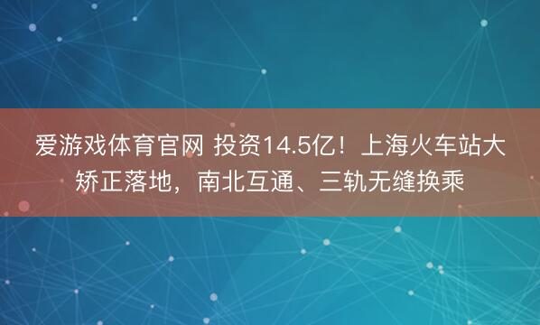 爱游戏体育官网 投资14.5亿！上海火车站大矫正落地，南北互通、三轨无缝换乘