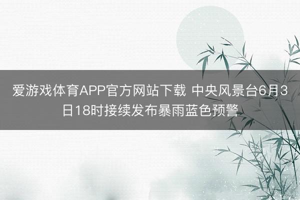 爱游戏体育APP官方网站下载 中央风景台6月3日18时接续发布暴雨蓝色预警