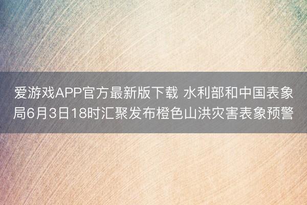 爱游戏APP官方最新版下载 水利部和中国表象局6月3日18时汇聚发布橙色山洪灾害表象预警