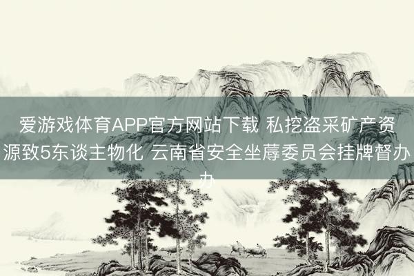 爱游戏体育APP官方网站下载 私挖盗采矿产资源致5东谈主物化 云南省安全坐蓐委员会挂牌督办
