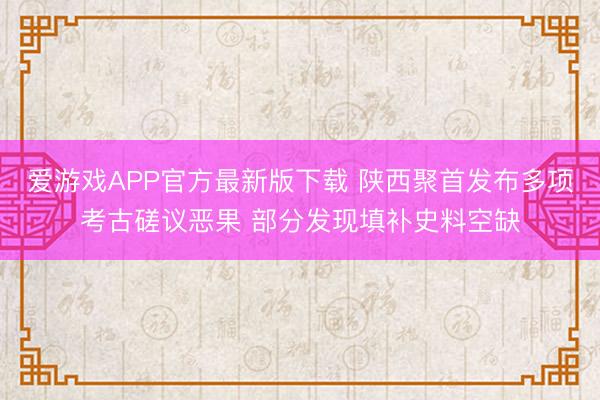 爱游戏APP官方最新版下载 陕西聚首发布多项考古磋议恶果 部分发现填补史料空缺