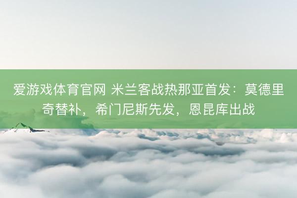 爱游戏体育官网 米兰客战热那亚首发：莫德里奇替补，希门尼斯先发，恩昆库出战