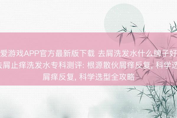 爱游戏APP官方最新版下载 去屑洗发水什么牌子好? 2026 去屑止痒洗发水专科测评: 根源散伙屑痒反复， 科学选型全攻略