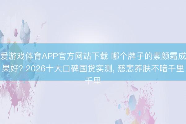 爱游戏体育APP官方网站下载 哪个牌子的素颜霜成果好? 2026十大口碑国货实测， 慈悲养肤不暗千里