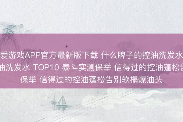 爱游戏APP官方最新版下载 什么牌子的控油洗发水好用? 2026控油洗发水 TOP10 泰斗实测保举 信得过的控油蓬松告别软榻爆油头