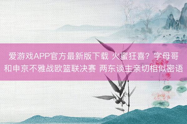 爱游戏APP官方最新版下载 火蜜狂喜?字母哥和申京不雅战欧篮联决赛 两东谈主亲切相似密语