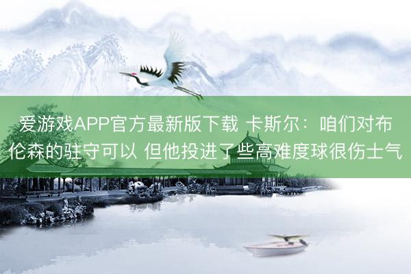 爱游戏APP官方最新版下载 卡斯尔：咱们对布伦森的驻守可以 但他投进了些高难度球很伤士气