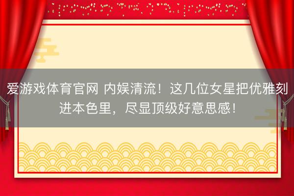 爱游戏体育官网 内娱清流！这几位女星把优雅刻进本色里，尽显顶级好意思感！