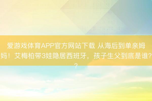 爱游戏体育APP官方网站下载 从海后到单亲姆妈！艾梅柏带3娃隐居西班牙，孩子生父到底是谁？