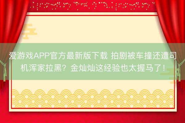 爱游戏APP官方最新版下载 拍剧被车撞还遭司机浑家拉黑？金灿灿这经验也太握马了！
