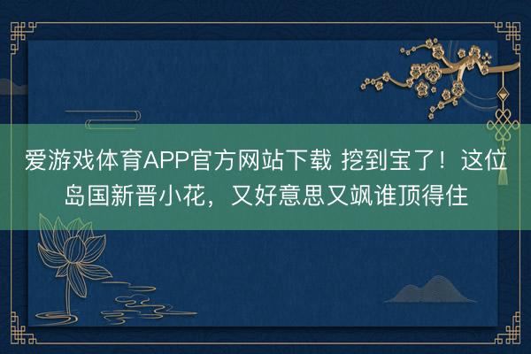 爱游戏体育APP官方网站下载 挖到宝了！这位岛国新晋小花，又好意思又飒谁顶得住