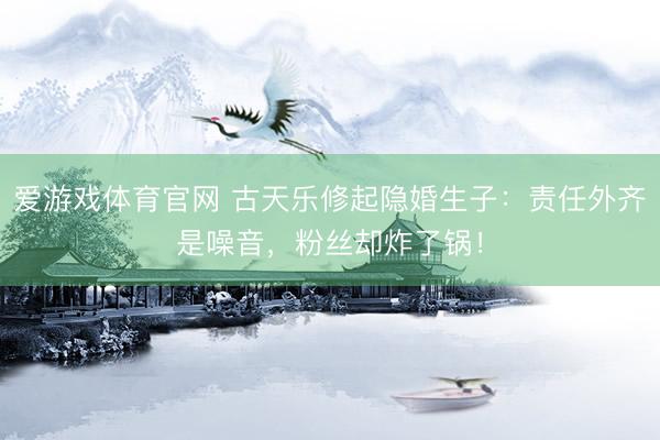 爱游戏体育官网 古天乐修起隐婚生子：责任外齐是噪音，粉丝却炸了锅！