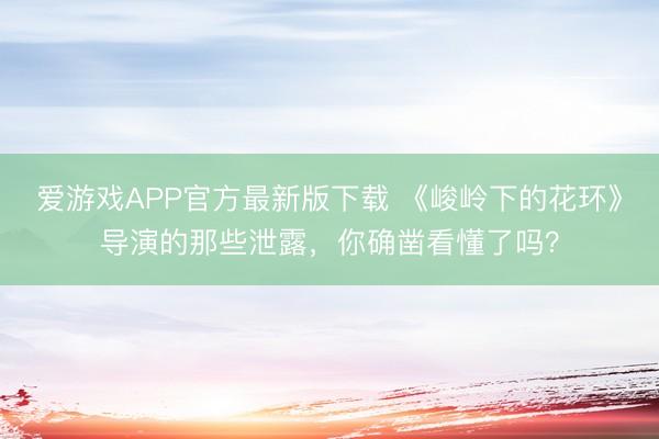 爱游戏APP官方最新版下载 《峻岭下的花环》导演的那些泄露,你确凿看懂了吗?