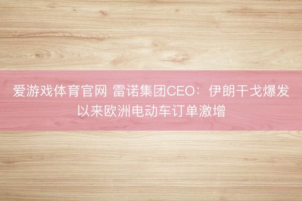 爱游戏体育官网 雷诺集团CEO:伊朗干戈爆发以来欧洲电动车订单激增
