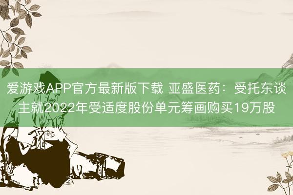 爱游戏APP官方最新版下载 亚盛医药：受托东谈主就2022年受适度股份单元筹画购买19万股