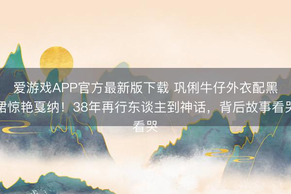 爱游戏APP官方最新版下载 巩俐牛仔外衣配黑裙惊艳戛纳!38年再行东谈主到神话,背后故事看哭