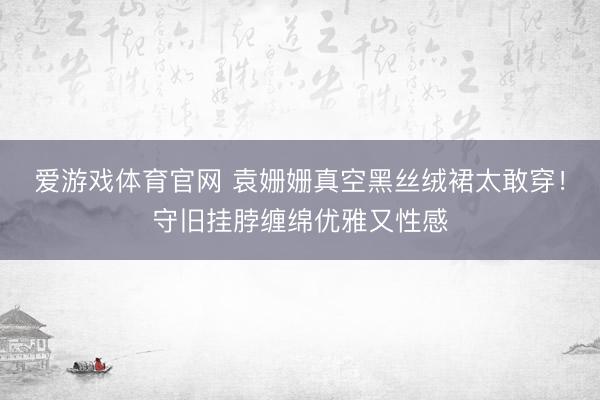 爱游戏体育官网 袁姗姗真空黑丝绒裙太敢穿！守旧挂脖缠绵优雅又性感