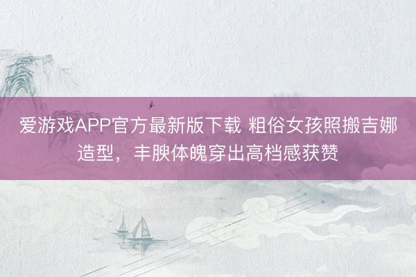 爱游戏APP官方最新版下载 粗俗女孩照搬吉娜造型,丰腴体魄穿出高档感获赞