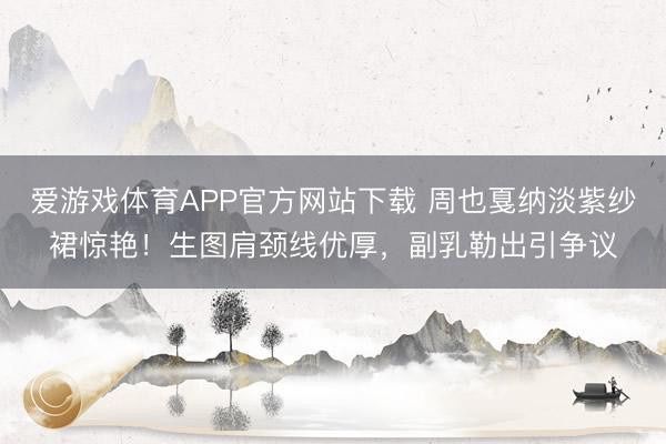 爱游戏体育APP官方网站下载 周也戛纳淡紫纱裙惊艳！生图肩颈线优厚，副乳勒出引争议