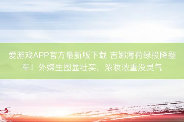 爱游戏APP官方最新版下载 吉娜薄荷绿投降翻车！外媒生图显壮实，浓妆浓重没灵气