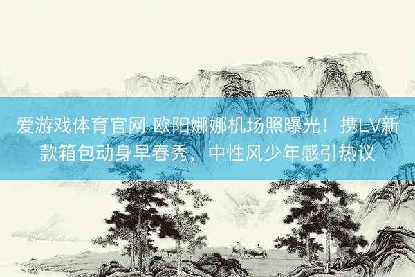 爱游戏体育官网 欧阳娜娜机场照曝光！携LV新款箱包动身早春秀，中性风少年感引热议