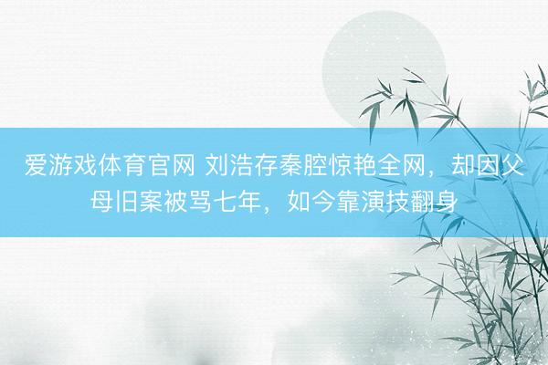 爱游戏体育官网 刘浩存秦腔惊艳全网，却因父母旧案被骂七年，如今靠演技翻身