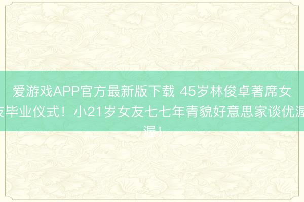 爱游戏APP官方最新版下载 45岁林俊卓著席女友毕业仪式!小21岁女友七七年青貌好意思家谈优渥!