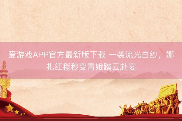 爱游戏APP官方最新版下载 一袭流光白纱，娜扎红毯秒变青娥踏云赴宴