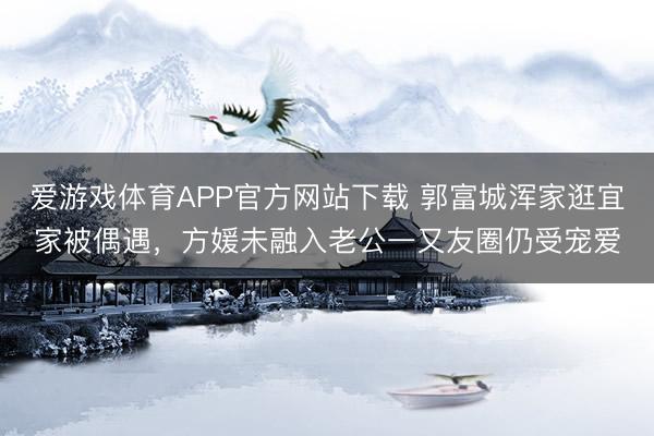 爱游戏体育APP官方网站下载 郭富城浑家逛宜家被偶遇,方媛未融入老公一又友圈仍受宠爱