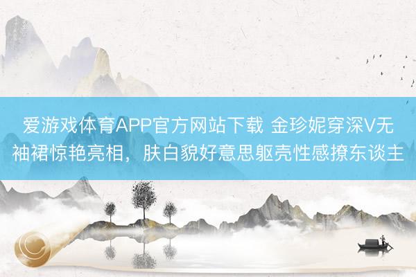 爱游戏体育APP官方网站下载 金珍妮穿深V无袖裙惊艳亮相，肤白貌好意思躯壳性感撩东谈主