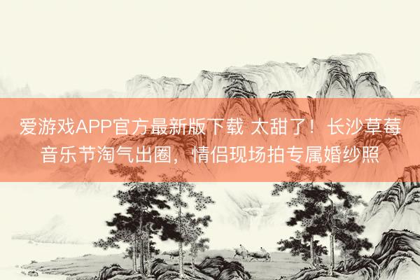 爱游戏APP官方最新版下载 太甜了！长沙草莓音乐节淘气出圈，情侣现场拍专属婚纱照