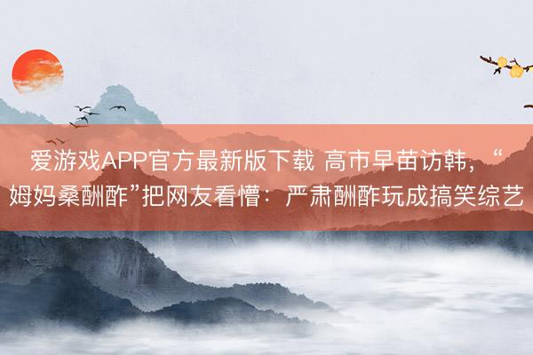 爱游戏APP官方最新版下载 高市早苗访韩，“姆妈桑酬酢”把网友看懵：严肃酬酢玩成搞笑综艺