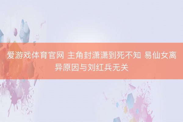 爱游戏体育官网 主角封潇潇到死不知 易仙女离异原因与刘红兵无关