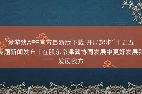 爱游戏APP官方最新版下载 开局起步“十五五”·专题新闻发布丨在股东京津冀协同发展中更好发展我方