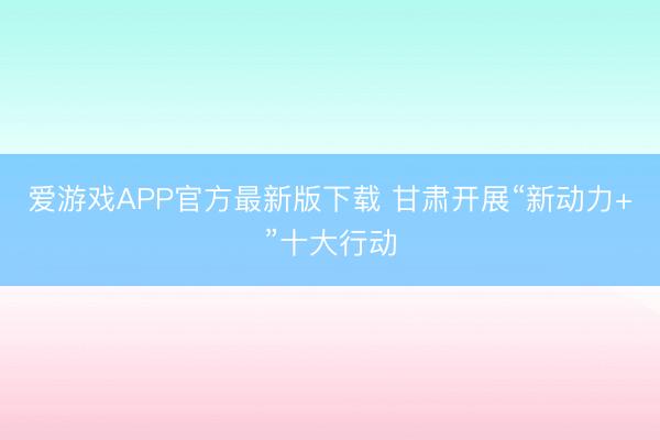 爱游戏APP官方最新版下载 甘肃开展“新动力+”十大行动
