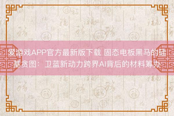 爱游戏APP官方最新版下载 固态电板黑马的硅基贪图：卫蓝新动力跨界AI背后的材料筹办